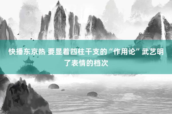 快播东京热 要显着四柱干支的“作用论”武艺明了表情的档次