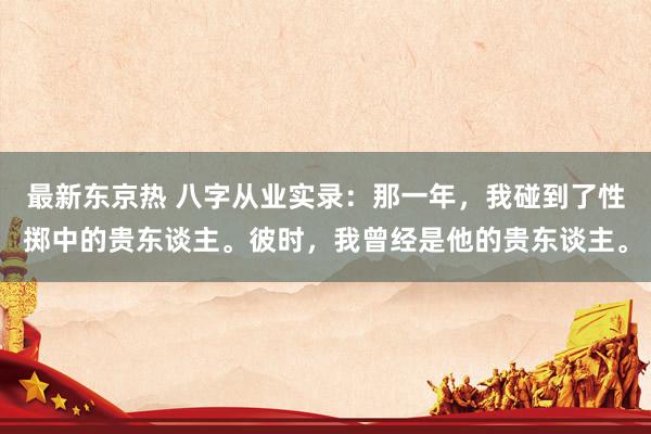 最新东京热 八字从业实录：那一年，我碰到了性掷中的贵东谈主。彼时，我曾经是他的贵东谈主。