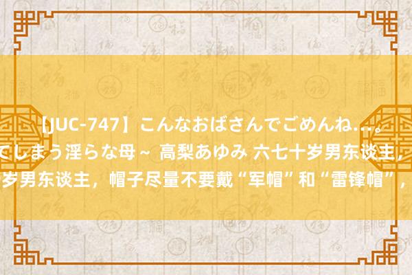 【JUC-747】こんなおばさんでごめんね…。～童貞チ○ポに発情してしまう淫らな母～ 高梨あゆみ 六七十岁男东谈主，帽子尽量不要戴“军帽”和“雷锋帽”，这些更洋气