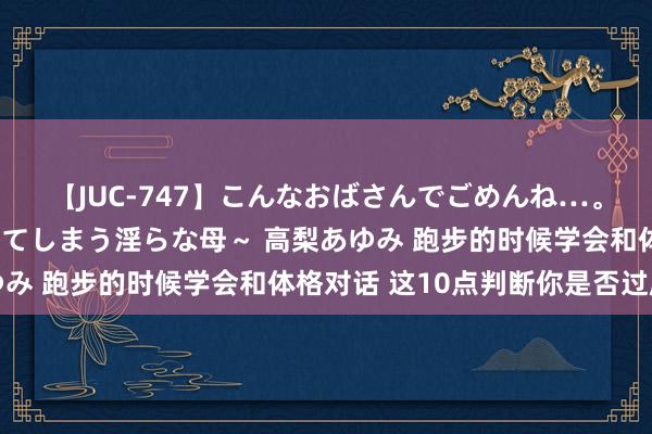 【JUC-747】こんなおばさんでごめんね…。～童貞チ○ポに発情してしまう淫らな母～ 高梨あゆみ 跑步的时候学会和体格对话 这10点判断你是否过度