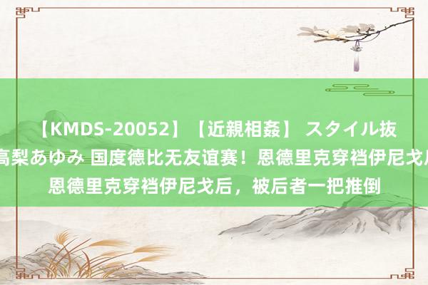 【KMDS-20052】【近親相姦】 スタイル抜群な僕の叔母さん 高梨あゆみ 国度德比无友谊赛！恩德里克穿裆伊尼戈后，被后者一把推倒