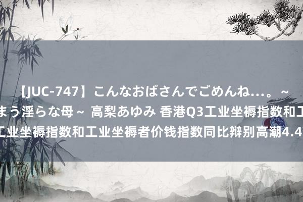 【JUC-747】こんなおばさんでごめんね…。～童貞チ○ポに発情してしまう淫らな母～ 高梨あゆみ 香港Q3工业坐褥指数和工业坐褥者价钱指数同比辩别高潮4.4%和3.0%