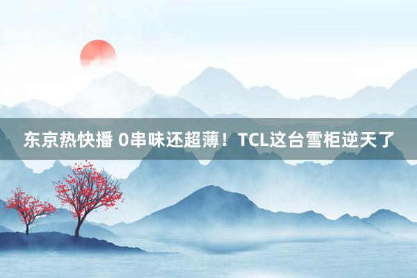 东京热快播 0串味还超薄！TCL这台雪柜逆天了