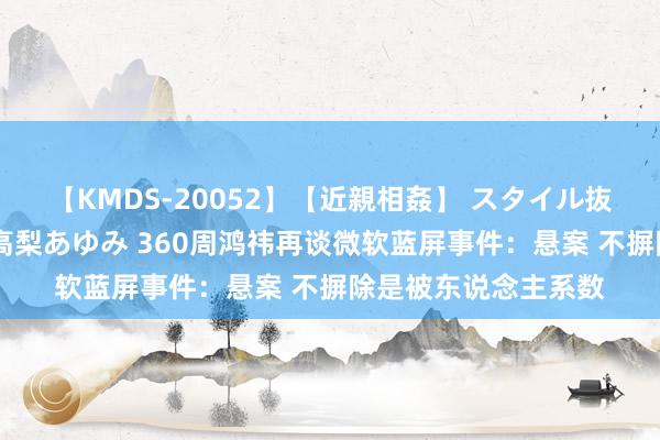 【KMDS-20052】【近親相姦】 スタイル抜群な僕の叔母さん 高梨あゆみ 360周鸿祎再谈微软蓝屏事件：悬案 不摒除是被东说念主系数