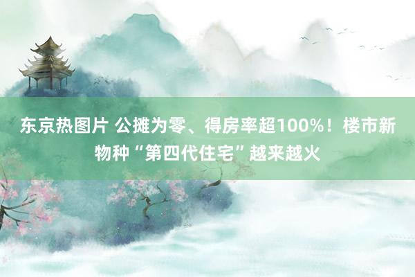 东京热图片 公摊为零、得房率超100%！楼市新物种“第四代住宅”越来越火