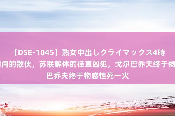 【DSE-1045】熟女中出しクライマックス4時間 4 一个期间的散伙，苏联解体的径直凶犯，戈尔巴乔夫终于物感性死一火