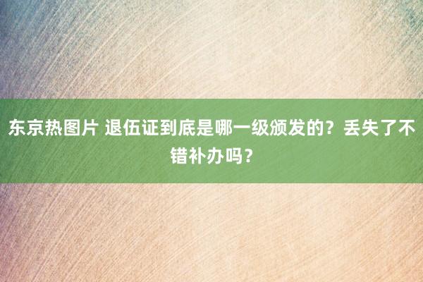 东京热图片 退伍证到底是哪一级颁发的？丢失了不错补办吗？