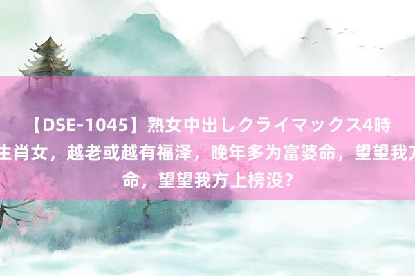 【DSE-1045】熟女中出しクライマックス4時間 4 5大生肖女，越老或越有福泽，晚年多为富婆命，望望我方上榜没？