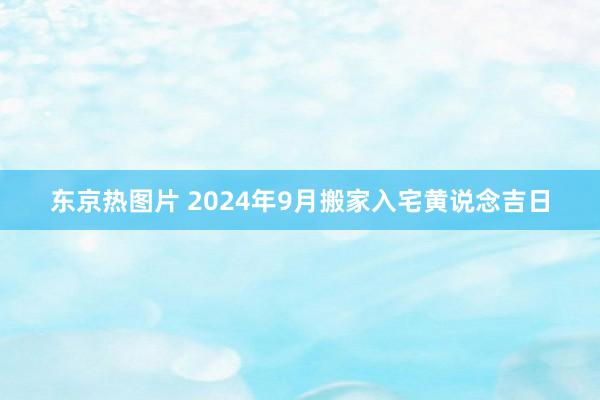 东京热图片 2024年9月搬家入宅黄说念吉日