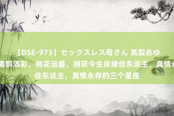 【DSE-973】セックスレス母さん 高梨あゆみ 改日几天，喜鹊添彩，桃花运盛，拥获今生良缘佳东谈主，真情永存的三个星座