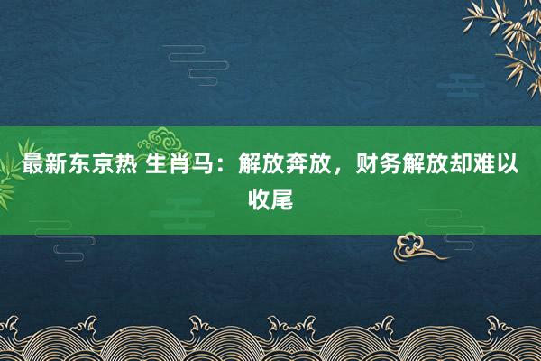 最新东京热 生肖马：解放奔放，财务解放却难以收尾