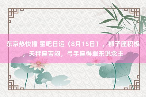 东京热快播 星吧日运（8月15日），狮子座积极，天秤座苦闷，弓手座得罪东说念主