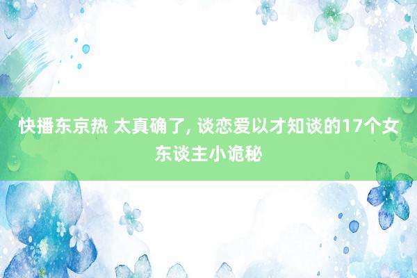 快播东京热 太真确了， 谈恋爱以才知谈的17个女东谈主小诡秘