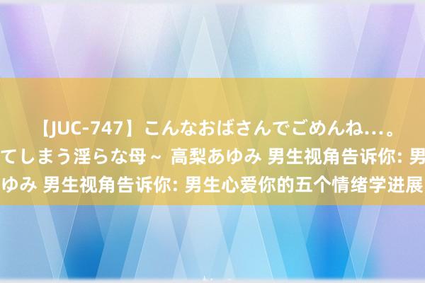 【JUC-747】こんなおばさんでごめんね…。～童貞チ○ポに発情してしまう淫らな母～ 高梨あゆみ 男生视角告诉你: 男生心爱你的五个情绪学进展