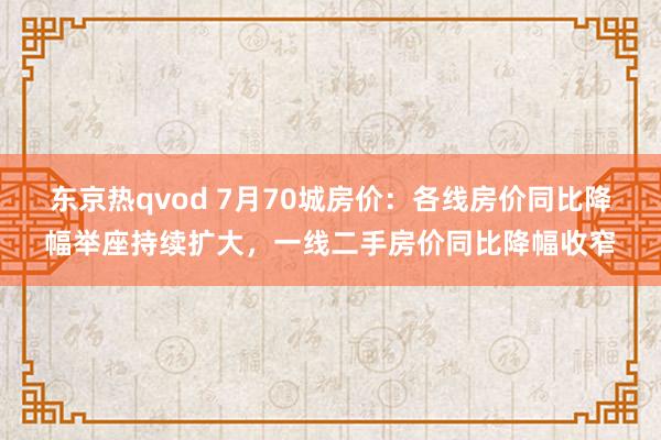 东京热qvod 7月70城房价：各线房价同比降幅举座持续扩大，一线二手房价同比降幅收窄