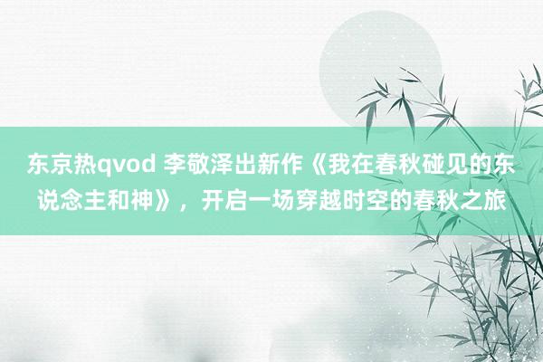 东京热qvod 李敬泽出新作《我在春秋碰见的东说念主和神》，开启一场穿越时空的春秋之旅