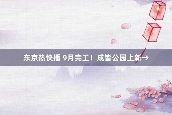 东京热快播 9月完工！成皆公园上新→