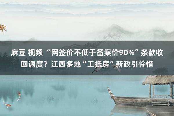 麻豆 视频 “网签价不低于备案价90%”条款收回调度？江西多地“工抵房”新政引怜惜