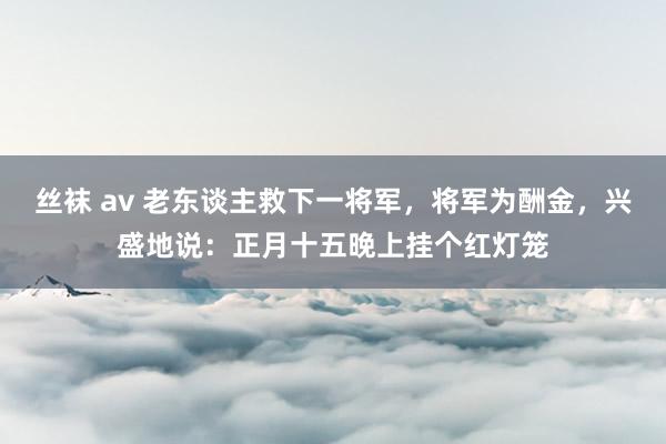 丝袜 av 老东谈主救下一将军，将军为酬金，兴盛地说：正月十五晚上挂个红灯笼