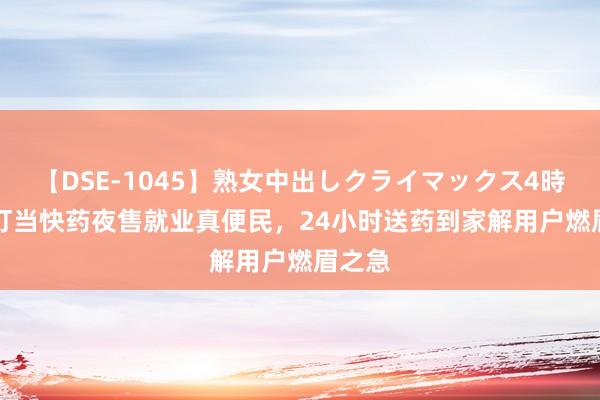 【DSE-1045】熟女中出しクライマックス4時間 4 叮当快药夜售就业真便民，24小时送药到家解用户燃眉之急