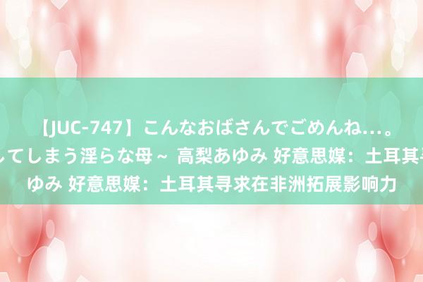 【JUC-747】こんなおばさんでごめんね…。～童貞チ○ポに発情してしまう淫らな母～ 高梨あゆみ 好意思媒：土耳其寻求在非洲拓展影响力