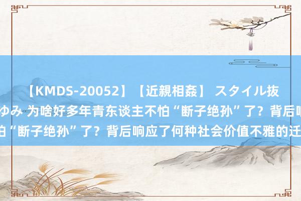 【KMDS-20052】【近親相姦】 スタイル抜群な僕の叔母さん 高梨あゆみ 为啥好多年青东谈主不怕“断子绝孙”了？背后响应了何种社会价值不雅的迁徙？