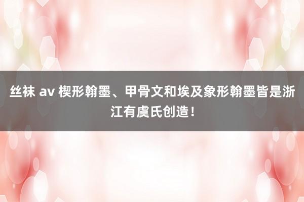 丝袜 av 楔形翰墨、甲骨文和埃及象形翰墨皆是浙江有虞氏创造！