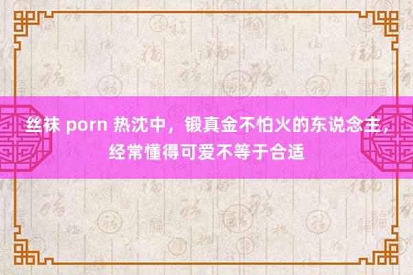 丝袜 porn 热沈中，锻真金不怕火的东说念主，经常懂得可爱不等于合适