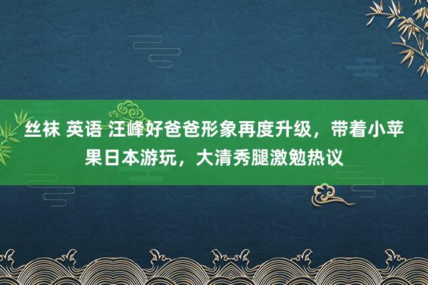 丝袜 英语 汪峰好爸爸形象再度升级，带着小苹果日本游玩，大清秀腿激勉热议