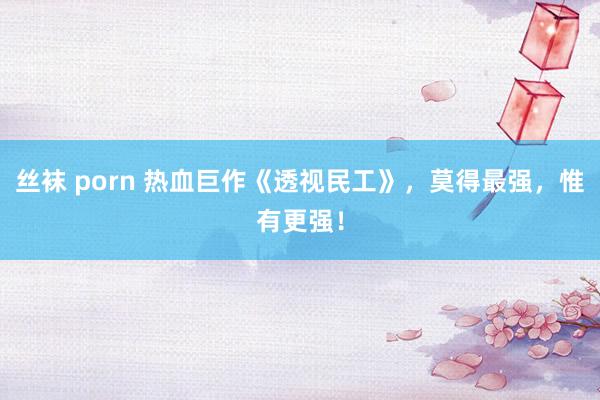 丝袜 porn 热血巨作《透视民工》，莫得最强，惟有更强！