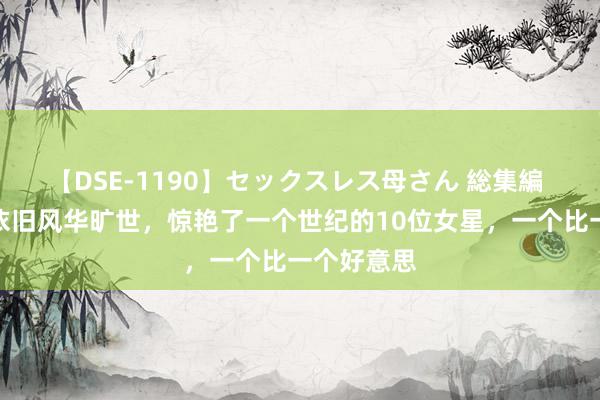 【DSE-1190】セックスレス母さん 総集編 龅牙凸嘴依旧风华旷世，惊艳了一个世纪的10位女星，一个比一个好意思