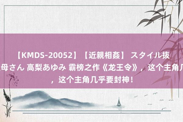 【KMDS-20052】【近親相姦】 スタイル抜群な僕の叔母さん 高梨あゆみ 霸榜之作《龙王令》，这个主角几乎要封神！