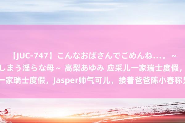 【JUC-747】こんなおばさんでごめんね…。～童貞チ○ポに発情してしまう淫らな母～ 高梨あゆみ 应采儿一家瑞士度假，Jasper帅气可儿，搂着爸爸陈小春称兄说念弟