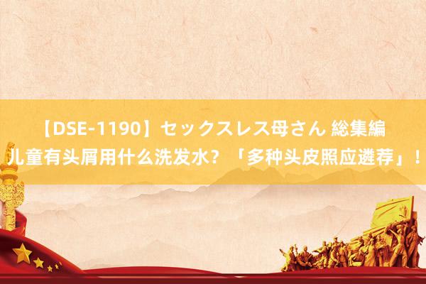 【DSE-1190】セックスレス母さん 総集編 儿童有头屑用什么洗发水？「多种头皮照应遴荐」！