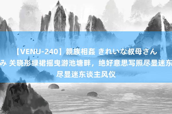 【VENU-240】親族相姦 きれいな叔母さん 高梨あゆみ 关晓彤绿裙摇曳游池塘畔，绝好意思写照尽显迷东谈主风仪