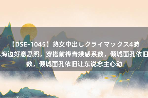 【DSE-1045】熟女中出しクライマックス4時間 4 高圆圆共享海边好意思照，穿搭前锋青娥感系数，倾城面孔依旧让东说念主心动