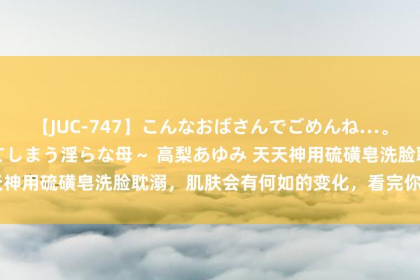 【JUC-747】こんなおばさんでごめんね…。～童貞チ○ポに発情してしまう淫らな母～ 高梨あゆみ 天天神用硫磺皂洗脸耽溺，肌肤会有何如的变化，看完你就会光显