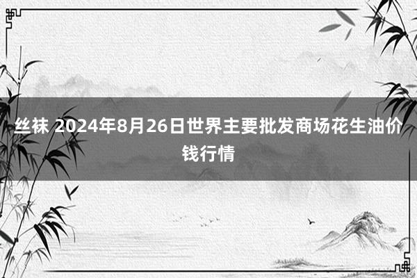 丝袜 2024年8月26日世界主要批发商场花生油价钱行情