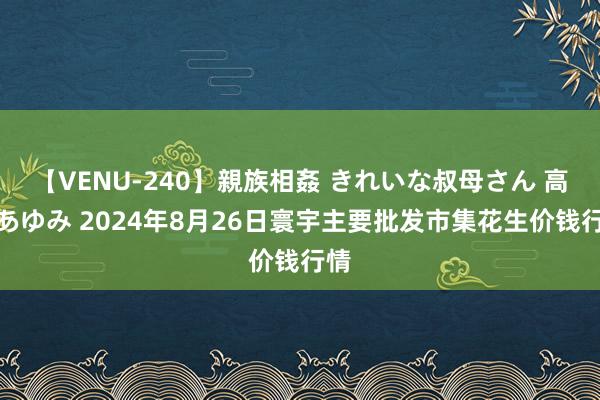 【VENU-240】親族相姦 きれいな叔母さん 高梨あゆみ 2024年8月26日寰宇主要批发市集花生价钱行情