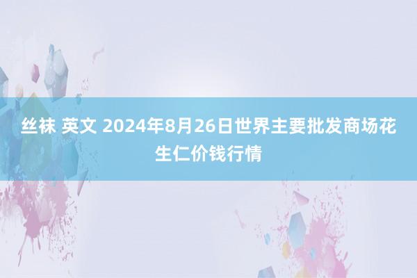 丝袜 英文 2024年8月26日世界主要批发商场花生仁价钱行情