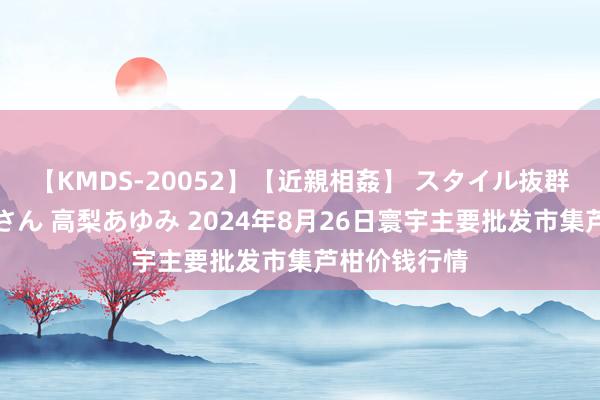 【KMDS-20052】【近親相姦】 スタイル抜群な僕の叔母さん 高梨あゆみ 2024年8月26日寰宇主要批发市集芦柑价钱行情