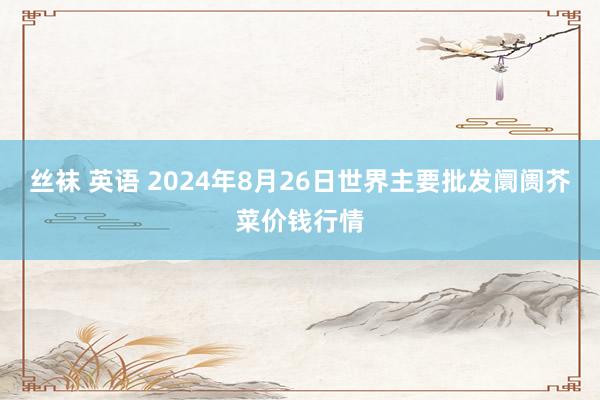 丝袜 英语 2024年8月26日世界主要批发阛阓芥菜价钱行情