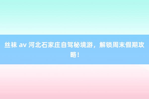 丝袜 av 河北石家庄自驾秘境游，解锁周末假期攻略！