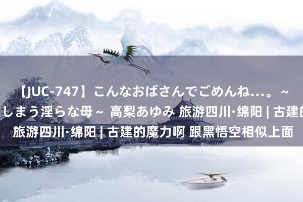 【JUC-747】こんなおばさんでごめんね…。～童貞チ○ポに発情してしまう淫らな母～ 高梨あゆみ 旅游四川·绵阳 | 古建的魔力啊 跟黑悟空相似上面