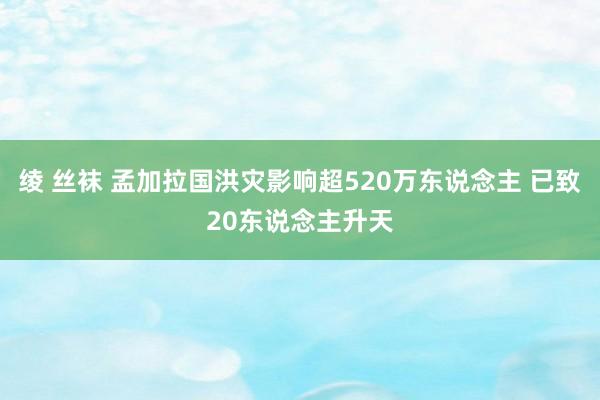 绫 丝袜 孟加拉国洪灾影响超520万东说念主 已致20东说念主升天