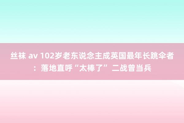 丝袜 av 102岁老东说念主成英国最年长跳伞者：落地直呼“太棒了” 二战曾当兵