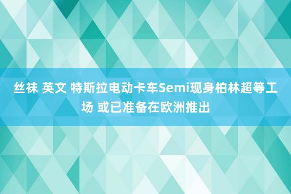 丝袜 英文 特斯拉电动卡车Semi现身柏林超等工场 或已准备在欧洲推出