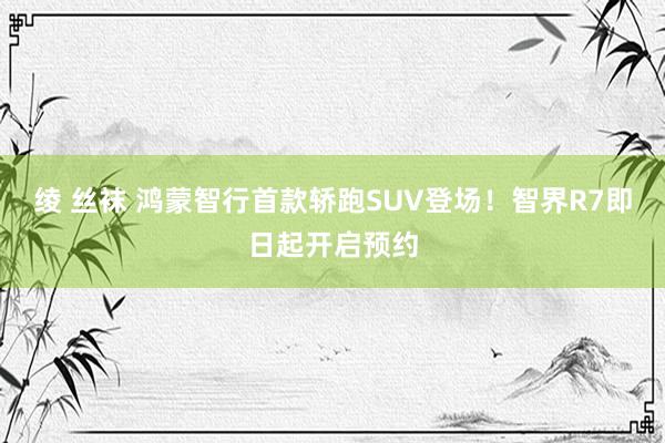 绫 丝袜 鸿蒙智行首款轿跑SUV登场！智界R7即日起开启预约