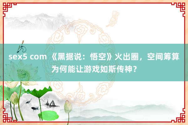 sex5 com 《黑据说：悟空》火出圈，空间筹算为何能让游戏如斯传神？