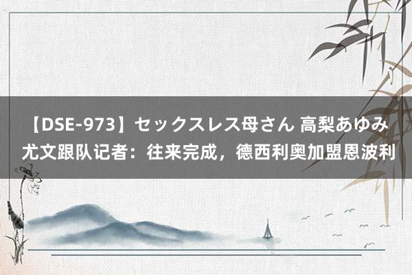 【DSE-973】セックスレス母さん 高梨あゆみ 尤文跟队记者：往来完成，德西利奥加盟恩波利